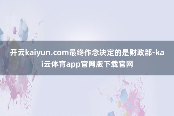 开云kaiyun.com最终作念决定的是财政部-kai云体育app官网版下载官网