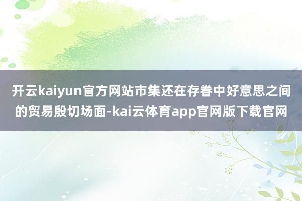 开云kaiyun官方网站　　市集还在存眷中好意思之间的贸易殷切场面-kai云体育app官网版下载官网