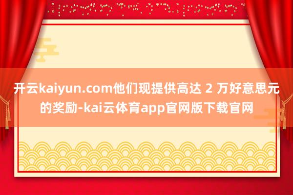 开云kaiyun.com他们现提供高达 2 万好意思元的奖励-kai云体育app官网版下载官网