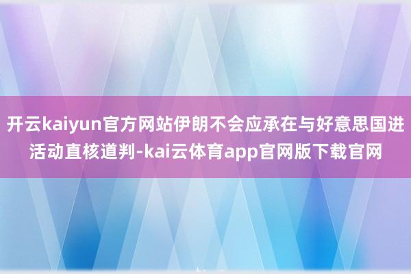 开云kaiyun官方网站伊朗不会应承在与好意思国进活动直核道判-kai云体育app官网版下载官网