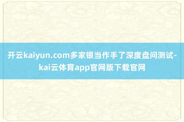 开云kaiyun.com多家银当作手了深度盘问测试-kai云体育app官网版下载官网
