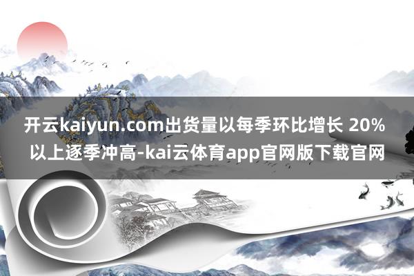开云kaiyun.com出货量以每季环比增长 20% 以上逐季冲高-kai云体育app官网版下载官网