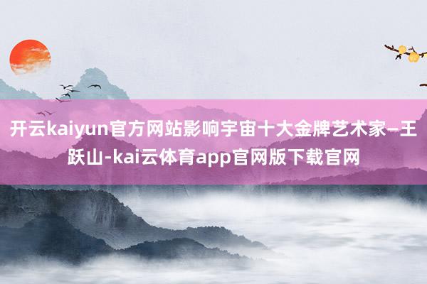 开云kaiyun官方网站影响宇宙十大金牌艺术家—王跃山-kai云体育app官网版下载官网