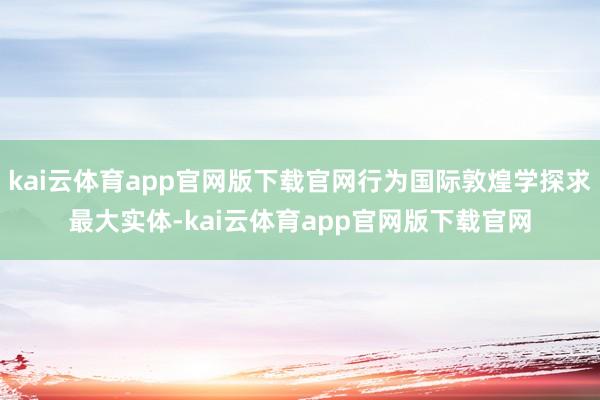kai云体育app官网版下载官网行为国际敦煌学探求最大实体-kai云体育app官网版下载官网