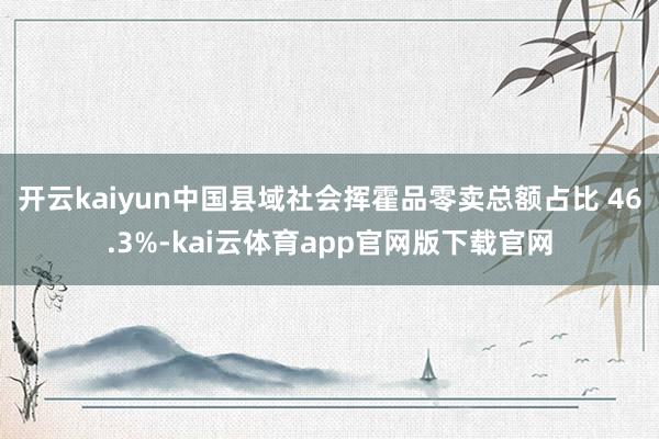 开云kaiyun中国县域社会挥霍品零卖总额占比 46.3%-kai云体育app官网版下载官网