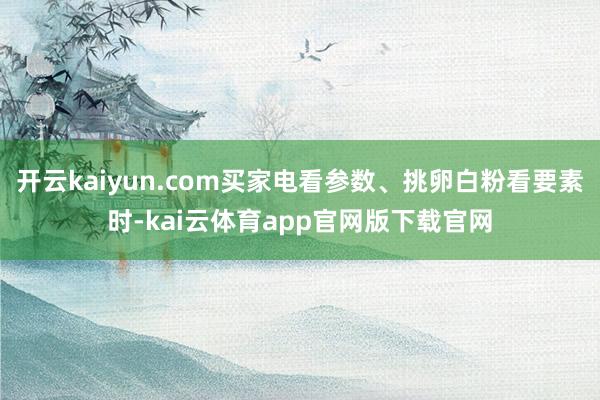开云kaiyun.com买家电看参数、挑卵白粉看要素时-kai云体育app官网版下载官网