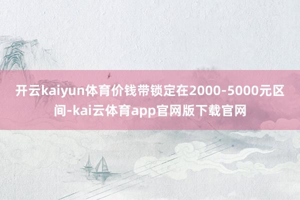 开云kaiyun体育价钱带锁定在2000-5000元区间-kai云体育app官网版下载官网
