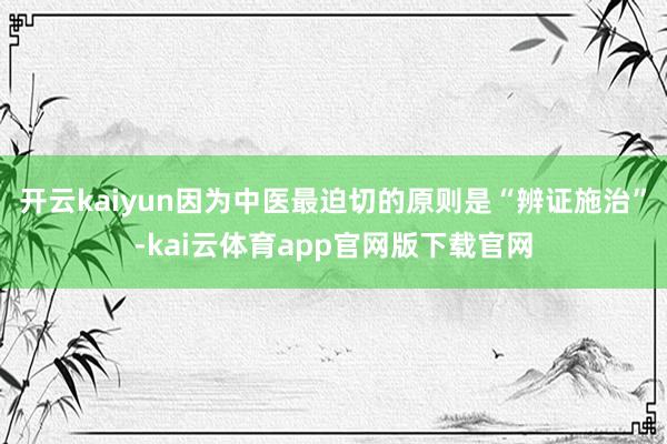 开云kaiyun因为中医最迫切的原则是“辨证施治”-kai云体育app官网版下载官网