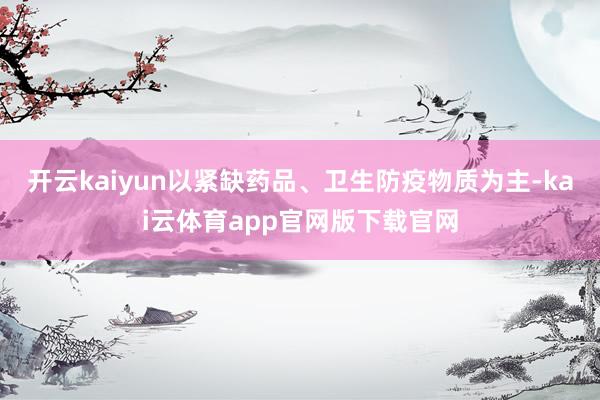 开云kaiyun以紧缺药品、卫生防疫物质为主-kai云体育app官网版下载官网