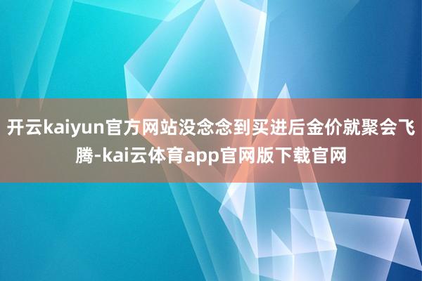 开云kaiyun官方网站没念念到买进后金价就聚会飞腾-kai云体育app官网版下载官网