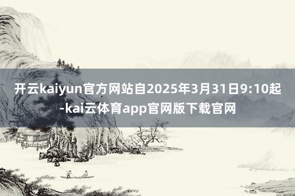 开云kaiyun官方网站自2025年3月31日9:10起-kai云体育app官网版下载官网