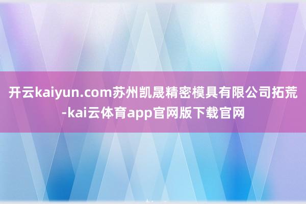开云kaiyun.com苏州凯晟精密模具有限公司拓荒-kai云体育app官网版下载官网