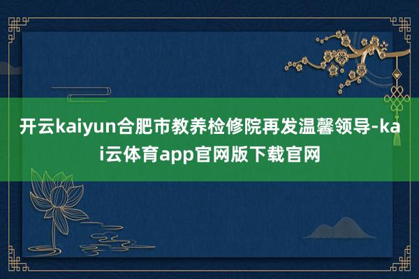 开云kaiyun合肥市教养检修院再发温馨领导-kai云体育app官网版下载官网