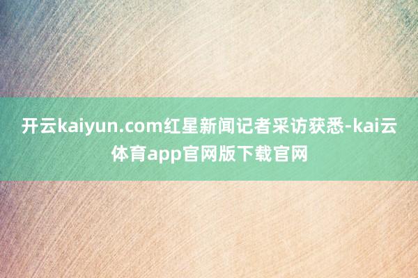 开云kaiyun.com红星新闻记者采访获悉-kai云体育app官网版下载官网