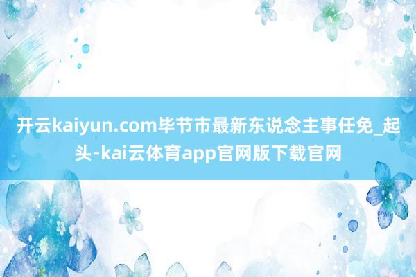 开云kaiyun.com毕节市最新东说念主事任免_起头-kai云体育app官网版下载官网