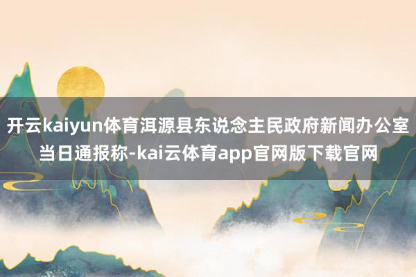开云kaiyun体育洱源县东说念主民政府新闻办公室当日通报称-kai云体育app官网版下载官网