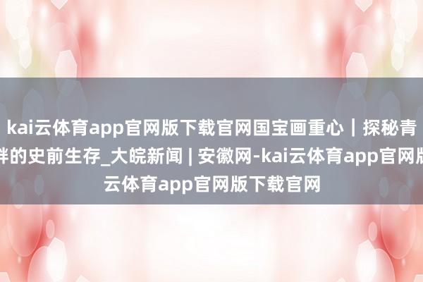 kai云体育app官网版下载官网国宝画重心｜探秘青藏高原湖畔的史前生存_大皖新闻 | 安徽网-kai云体育app官网版下载官网