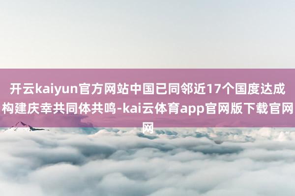 开云kaiyun官方网站中国已同邻近17个国度达成构建庆幸共同体共鸣-kai云体育app官网版下载官网