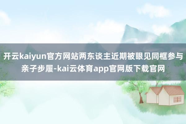 开云kaiyun官方网站两东谈主近期被眼见同框参与亲子步履-kai云体育app官网版下载官网
