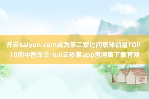 开云kaiyun.com成为第二家过问寰球销量TOP 10的中国车企-kai云体育app官网版下载官网