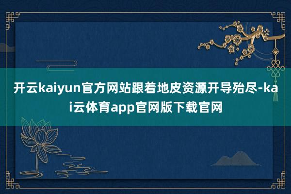 开云kaiyun官方网站跟着地皮资源开导殆尽-kai云体育app官网版下载官网