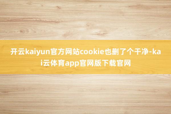 开云kaiyun官方网站cookie也删了个干净-kai云体育app官网版下载官网