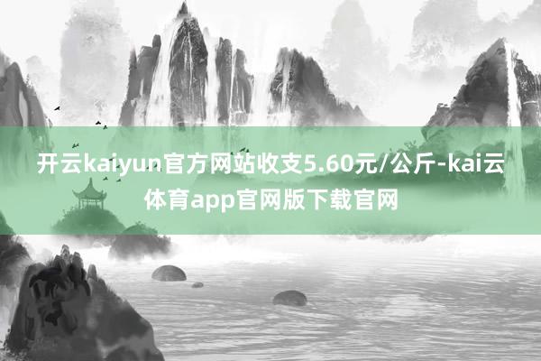 开云kaiyun官方网站收支5.60元/公斤-kai云体育app官网版下载官网