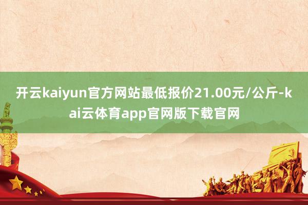 开云kaiyun官方网站最低报价21.00元/公斤-kai云体育app官网版下载官网