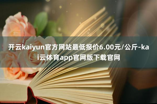 开云kaiyun官方网站最低报价6.00元/公斤-kai云体育app官网版下载官网