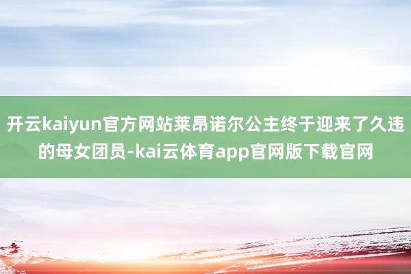 开云kaiyun官方网站莱昂诺尔公主终于迎来了久违的母女团员-kai云体育app官网版下载官网