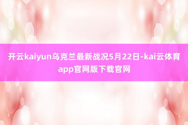 开云kaiyun乌克兰最新战况5月22日-kai云体育app官网版下载官网