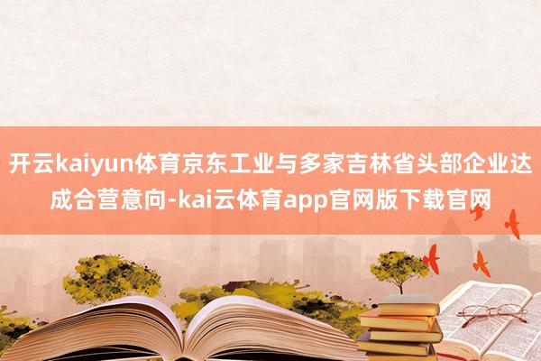 开云kaiyun体育京东工业与多家吉林省头部企业达成合营意向-kai云体育app官网版下载官网