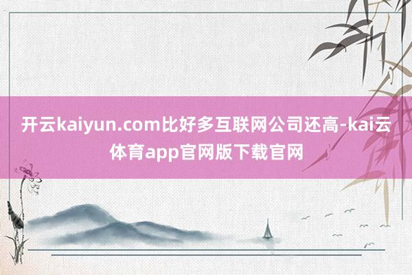 开云kaiyun.com比好多互联网公司还高-kai云体育app官网版下载官网