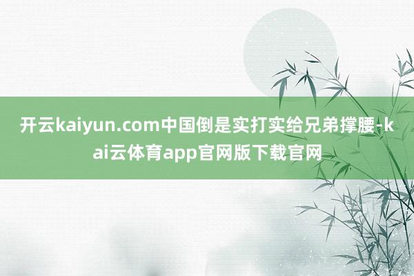 开云kaiyun.com中国倒是实打实给兄弟撑腰-kai云体育app官网版下载官网