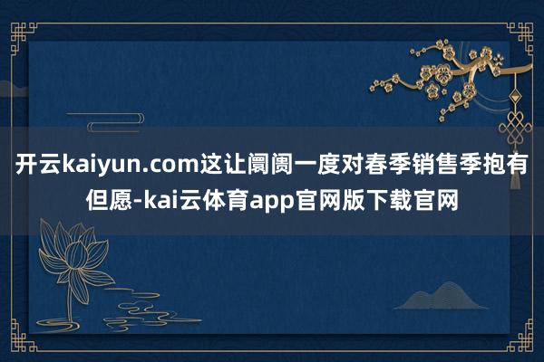 开云kaiyun.com这让阛阓一度对春季销售季抱有但愿-kai云体育app官网版下载官网