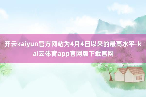 开云kaiyun官方网站为4月4日以来的最高水平-kai云体育app官网版下载官网