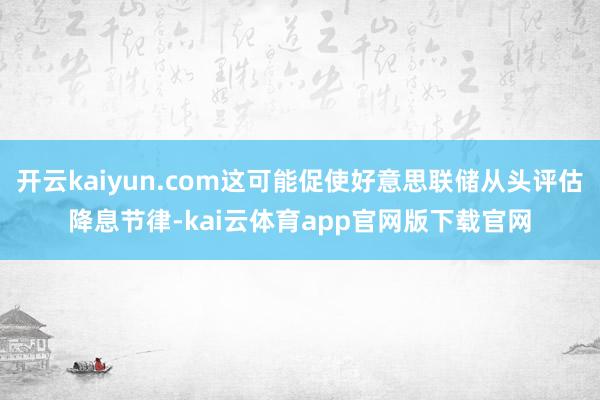 开云kaiyun.com这可能促使好意思联储从头评估降息节律-kai云体育app官网版下载官网