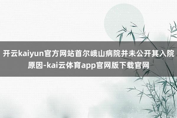 开云kaiyun官方网站首尔峨山病院并未公开其入院原因-kai云体育app官网版下载官网