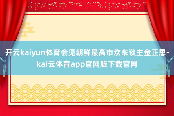 开云kaiyun体育会见朝鲜最高市欢东谈主金正恩-kai云体育app官网版下载官网