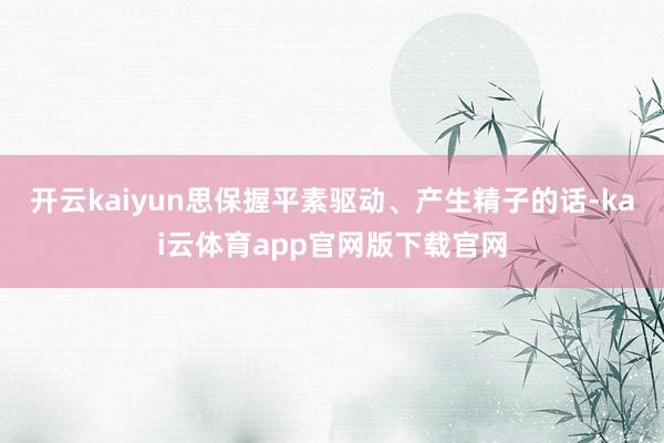 开云kaiyun思保握平素驱动、产生精子的话-kai云体育app官网版下载官网