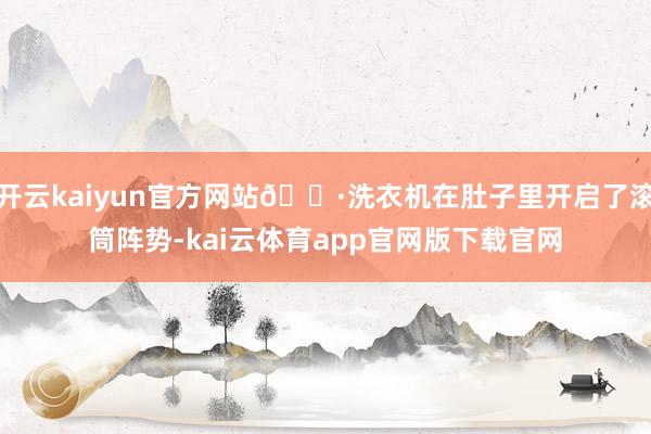 开云kaiyun官方网站🌷洗衣机在肚子里开启了滚筒阵势-kai云体育app官网版下载官网