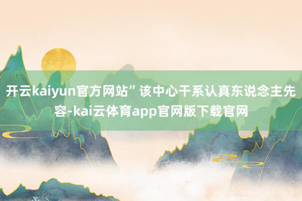 开云kaiyun官方网站”该中心干系认真东说念主先容-kai云体育app官网版下载官网