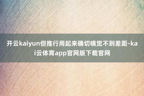 开云kaiyun但推行用起来确切嗅觉不到差距-kai云体育app官网版下载官网
