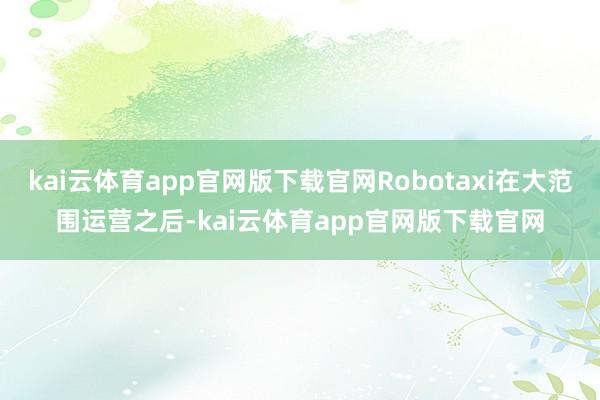 kai云体育app官网版下载官网Robotaxi在大范围运营之后-kai云体育app官网版下载官网