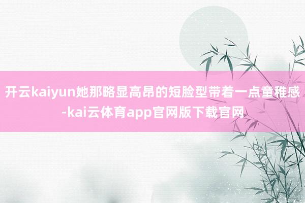 开云kaiyun她那略显高昂的短脸型带着一点童稚感-kai云体育app官网版下载官网