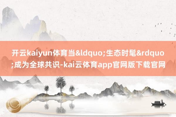 开云kaiyun体育当&ldquo;生态时髦&rdquo;成为全球共识-kai云体育app官网版下载官网