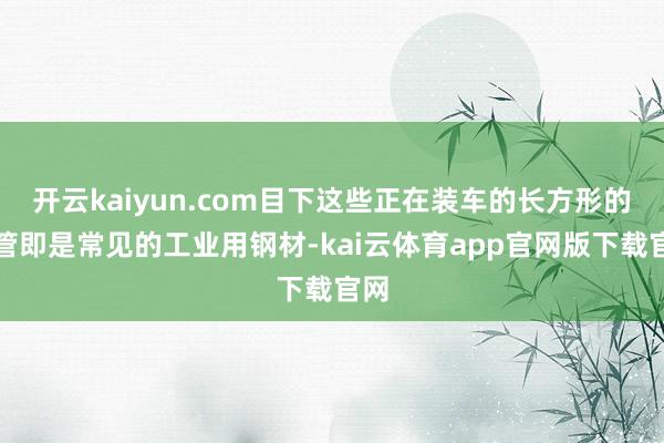 开云kaiyun.com目下这些正在装车的长方形的钢管即是常见的工业用钢材-kai云体育app官网版下载官网