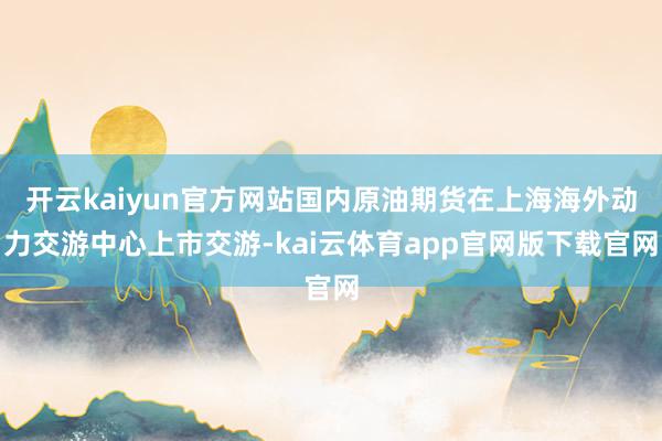 开云kaiyun官方网站国内原油期货在上海海外动力交游中心上市交游-kai云体育app官网版下载官网