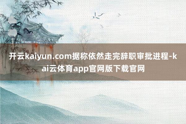 开云kaiyun.com据称依然走完辞职审批进程-kai云体育app官网版下载官网