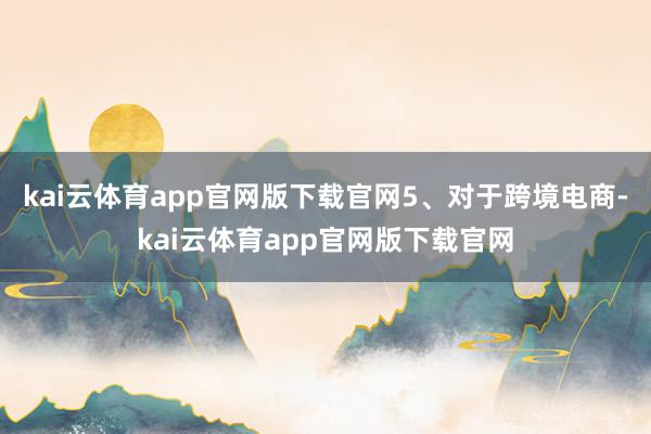 kai云体育app官网版下载官网　　5、对于跨境电商-kai云体育app官网版下载官网